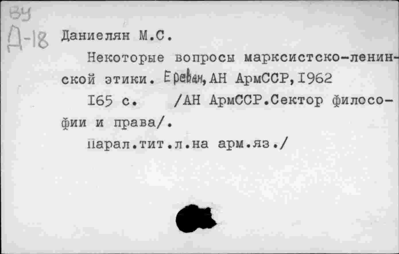 ﻿ВУ
Д-18
Даниелян М.С.
Некоторые вопросы марксистско-ленин. ской этики. Е реки, АН АрмССР,1962
165 с. /АН АрмССР.Сектор филосо
фии и права/.
нарал.тит.л.на арм.яз./